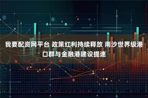 我要配资网平台 政策红利持续释放 南沙世界级港口群与金融港建设提速