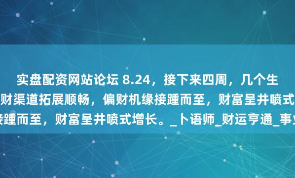 实盘配资网站论坛 8.24,接下来四周,几个生肖仿若手持财富金钥,正财渠道拓展顺畅,偏财机缘接踵而至,财富呈井喷式增长。_卜语师_财运亨通_事业
