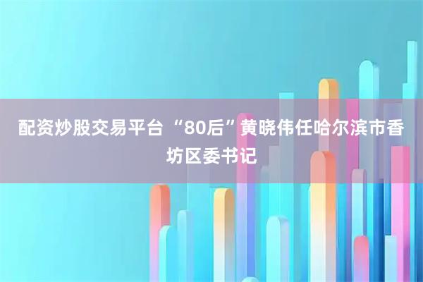 配资炒股交易平台 “80后”黄晓伟任哈尔滨市香坊区委书记