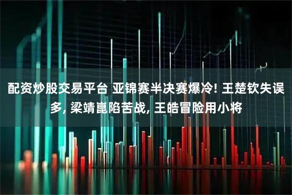 配资炒股交易平台 亚锦赛半决赛爆冷! 王楚钦失误多, 梁靖崑陷苦战, 王皓冒险用小将