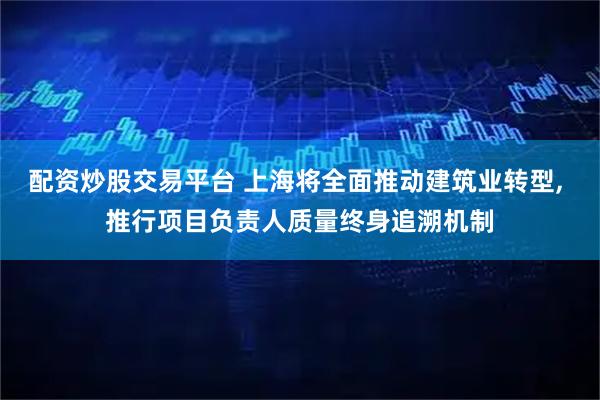 配资炒股交易平台 上海将全面推动建筑业转型, 推行项目负责人质量终身追溯机制