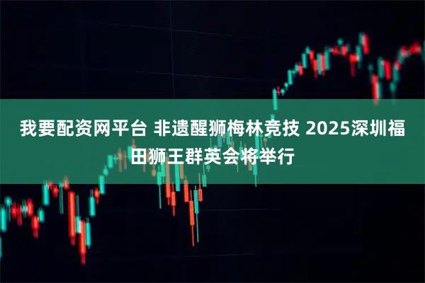 我要配资网平台 非遗醒狮梅林竞技 2025深圳福田狮王群英会将举行