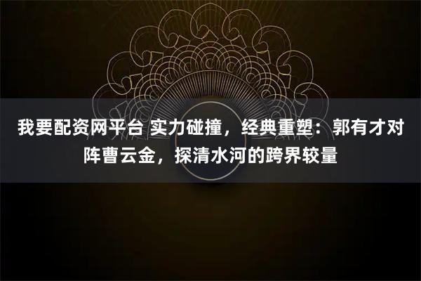 我要配资网平台 实力碰撞，经典重塑：郭有才对阵曹云金，探清水河的跨界较量