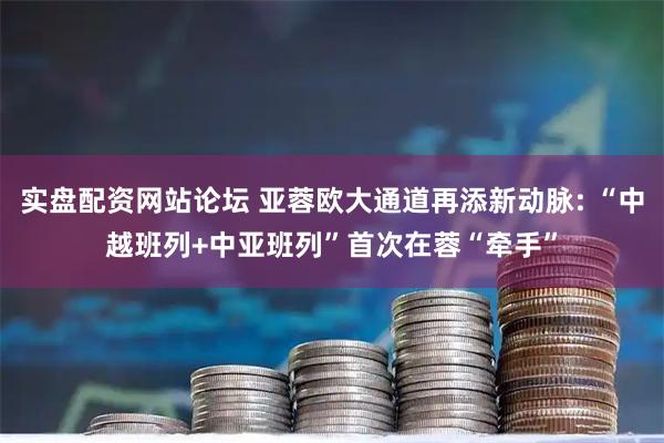 实盘配资网站论坛 亚蓉欧大通道再添新动脉: “中越班列+中亚班列”首次在蓉“牵手”