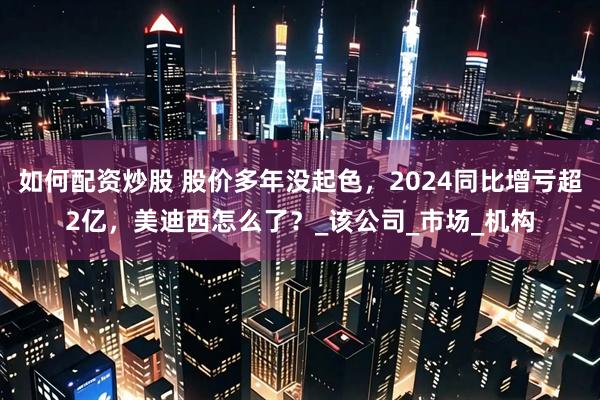 如何配资炒股 股价多年没起色,2024同比增亏超2亿,美迪西怎么了?_该公司_市场_机构