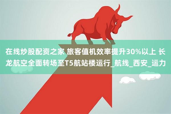 在线炒股配资之家 旅客值机效率提升30%以上 长龙航空全面转场至T5航站楼运行_航线_西安_运力