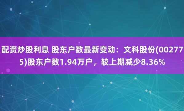 配资炒股利息 股东户数最新变动：文科股份(002775)股东户数1.94万户，较上期减少8.36%