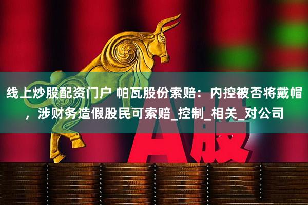 线上炒股配资门户 帕瓦股份索赔：内控被否将戴帽，涉财务造假股民可索赔_控制_相关_对公司
