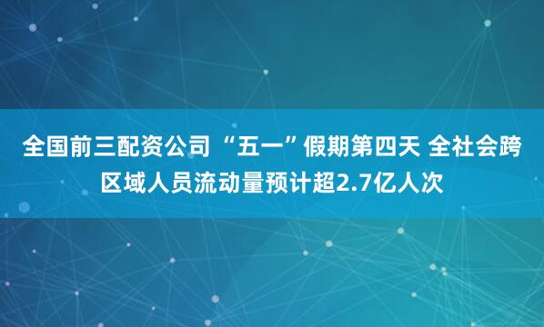 全国前三配资公司 “五一”假期第四天 全社会跨区域人员流动量预计超2.7亿人次