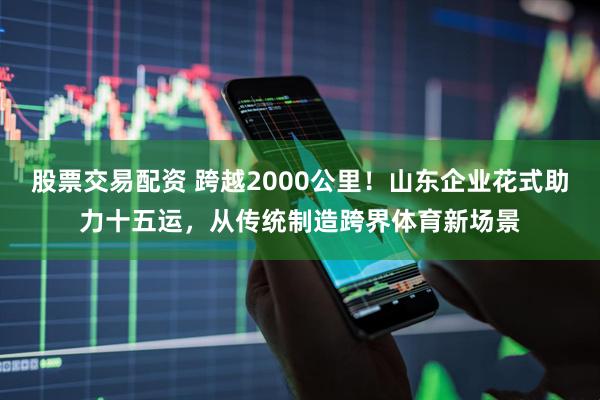 股票交易配资 跨越2000公里！山东企业花式助力十五运，从传统制造跨界体育新场景