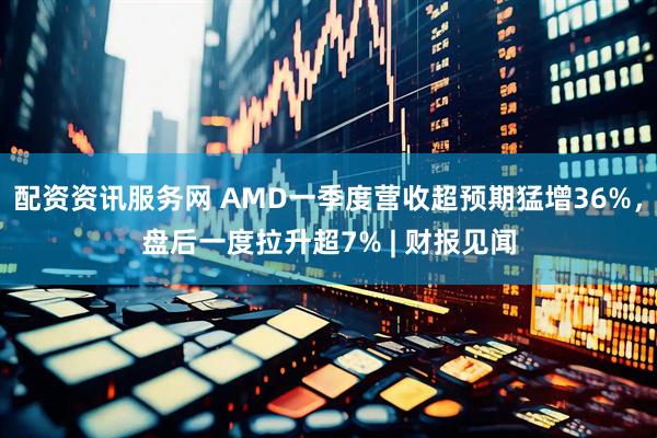 配资资讯服务网 AMD一季度营收超预期猛增36%，盘后一度拉升超7% | 财报见闻