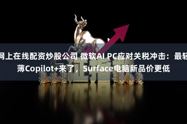 网上在线配资炒股公司 微软AI PC应对关税冲击：最轻薄Copilot+来了，Surface电脑新品价更低