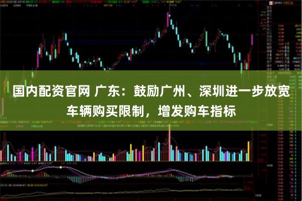 国内配资官网 广东：鼓励广州、深圳进一步放宽车辆购买限制，增发购车指标
