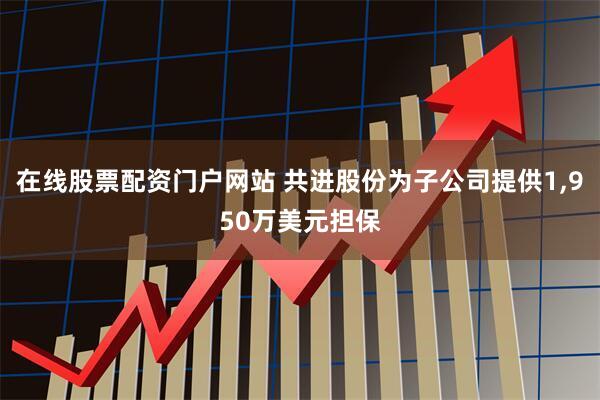 在线股票配资门户网站 共进股份为子公司提供1,950万美元担保