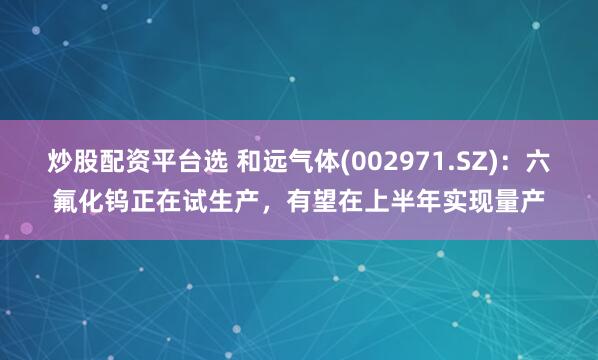 炒股配资平台选 和远气体(002971.SZ)：六氟化钨正在试生产，有望在上半年实现量产