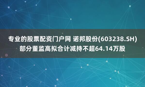 专业的股票配资门户网 诺邦股份(603238.SH)部分董监高拟合计减持不超64.14万股