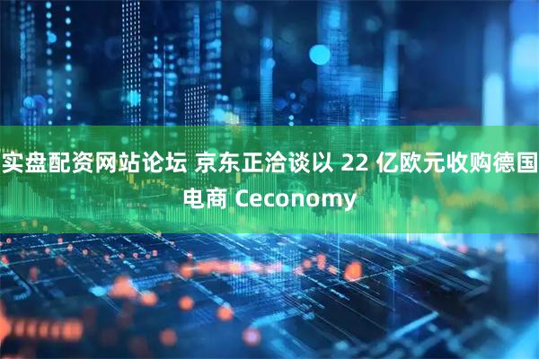 实盘配资网站论坛 京东正洽谈以 22 亿欧元收购德国电商 Ceconomy