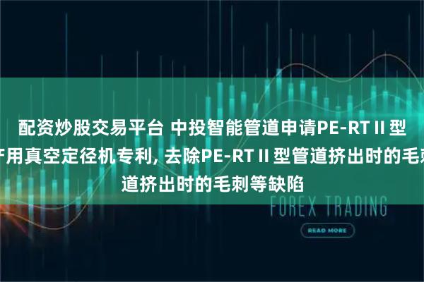 配资炒股交易平台 中投智能管道申请PE-RTⅡ型管道生产用真空定径机专利, 去除PE-RTⅡ型管道挤出时的毛刺等缺陷