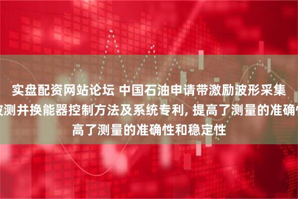 实盘配资网站论坛 中国石油申请带激励波形采集功能的声波测井换能器控制方法及系统专利, 提高了测量的准确性和稳定性
