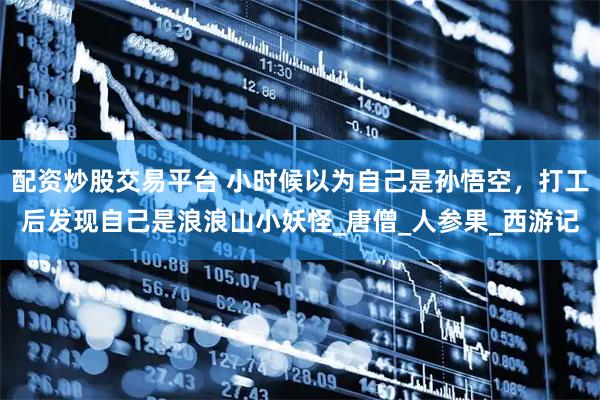 配资炒股交易平台 小时候以为自己是孙悟空，打工后发现自己是浪浪山小妖怪_唐僧_人参果_西游记