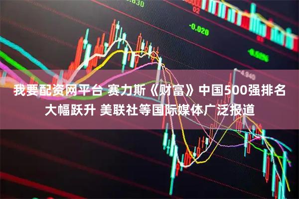 我要配资网平台 赛力斯《财富》中国500强排名大幅跃升 美联社等国际媒体广泛报道