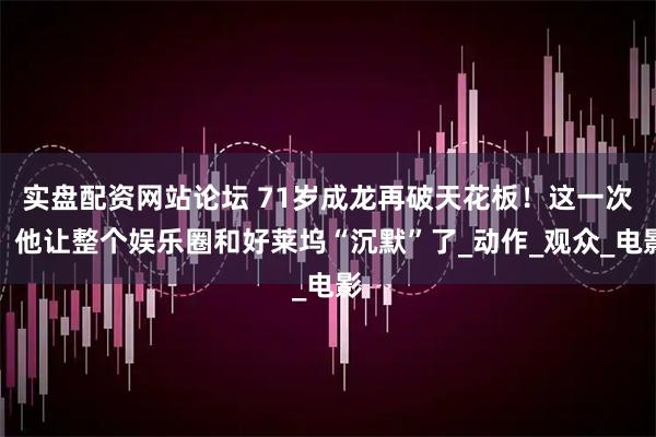 实盘配资网站论坛 71岁成龙再破天花板！这一次，他让整个娱乐圈和好莱坞“沉默”了_动作_观众_电影